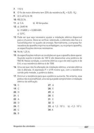 427Respostas das atividades
7. 110 V.
8. O ﬁo de maior diâmetro tem 25% da resistência (RA
= 0,25 . RB
).
9. (2,5 d2
/L) . M.
10. R$ 23,76.
11. a) 5 A. b) 40 lâmpadas.
12. a) 2640 W.
b) 316800 J = 0,088 kWh.
c) 53ºC.
13. Pode ser que seja necessário ajustar a instalação elétrica disponível
para o chuveiro. Deve-se veriﬁcar, sobretudo, o diâmetro dos ﬁos e o
fusível/disjuntor no quadro de energia. Normalmente, a empresa for-
necedora do aparelho imprime na embalagem, ou no próprio aparelho,
as especiﬁcações técnicas necessárias.
14. 96 W; 1,25 A.
15. As especiﬁcações indicam as condições em que o aparelho deve operar.
Quando sujeito à tensão de 120 V, ele desenvolve uma potência de
960 W. Nessa condição, a corrente elétrica a que ele está sujeito é de
8 A, e sua resistência elétrica é de 15W.
16. Uma vez que não há alteração da instalação elétrica, a tensão elétrica
não é alterada. A expressão P = U2
/R mostra que, com a resistência
caindo pela metade, a potência dobra.
17. Diminuir a resistência para que a potência aumente. No entanto, essa
prática não é aconselhável, uma vez que pode comprometer a instalação
elétrica da ediﬁcação.
18. C 27. A
19. C 28. E
20. D 29. A
21. E 30. E
22. A 31. E
23. D 32. D
24. C 33. a) 1,3 . 10–5
J. b) –1,3 . 10–5
J.
25. C 34. A
26. B
MC de Fisica_prova4.indd 427 29/03/2012 16:39:13
 