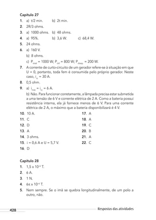 428 Respostas das atividades
Capítulo 27
1. a) t/2 min. b) 2t min.
2. 2R/3 ohms.
3. a) 1000 ohms. b) 48 ohms.
4. a) 95%. b) 3,6 W. c) 68,4 W.
5. 24 ohms.
6. a) 160 V.
b) 8 ohms.
c) Ptotal
= 1000 W; Pútil
= 800 W; Pdissip.
= 200 W.
7. A corrente de curto-circuito de um gerador refere-se à situação em que
U = 0, portanto, toda fem é consumida pelo próprio gerador. Neste
caso, icc
= 30 A.
8. 0,5 ohm.
9. a) imáx
= icc
= 6 A.
b) Não. Para funcionar corretamente, a lâmpada precisa estar submetida
a uma tensão de 6 V e corrente elétrica de 2 A. Como a bateria possui
resistência interna, ela já fornece menos de 6 V. Para uma corrente
elétrica de 2 A, o máximo que a bateria disponibilizará é 4 V.
10. 10 A. 17. A
11. C 18. A
12. D 19. C
13. A 20. B
14. 3 ohms. 21. A
15. i = 0,6 A e U = 5,7 V. 22. C
16. D
Capítulo 28
1. 1,5 x 10–6
T.
2. 6 A.
3. 1 N.
4. 6 x 10–6
T.
5. Nem sempre. Se o imã se quebra longitudinalmente, de um polo a
outro, não.
MC de Fisica_prova4.indd 428 29/03/2012 16:39:13
 
