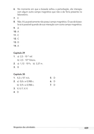 429Respostas das atividades
6. No momento em que a bússola sofreu a perturbação, ela interagiu
com algum outro campo magnético que não o da Terra presente no
laboratório.
7. E
8. Não. A Lua praticamente não possui campo magnético. O uso da bússo-
la só é possível quando de sua interação com outro campo magnético.
9. A
10. A
11. C
12. C
13. D
14. A
Capítulo 29
1. a) 2,5 . 10–13
eV.
b) 2,5 . 1034
fótons.
2. a) 1,12 . 10–8
s. b) 3,37 m.
3. B
Capítulo 30
1. 4,2 x 107
m/s. 5. D
2. a) 0,8 c e 0,988 c. 6. D
b) 0,9 c e 0,988 c. 7. D
3. V; V; F; V; V.
4. D
MC de Fisica_prova4.indd 429 29/03/2012 16:39:14
 
