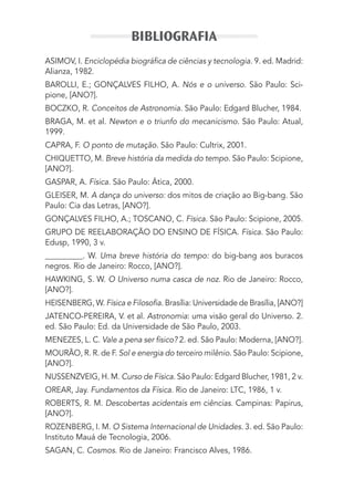 ASIMOV, I. Enciclopédia biográﬁca de ciências y tecnologia. 9. ed. Madrid:
Alianza, 1982.
BAROLLI, E.; GONÇALVES FILHO, A. Nós e o universo. São Paulo: Sci-
pione, [ANO?].
BOCZKO, R. Conceitos de Astronomia. São Paulo: Edgard Blucher, 1984.
BRAGA, M. et al. Newton e o triunfo do mecanicismo. São Paulo: Atual,
1999.
CAPRA, F. O ponto de mutação. São Paulo: Cultrix, 2001.
CHIQUETTO, M. Breve história da medida do tempo. São Paulo: Scipione,
[ANO?].
GASPAR, A. Física. São Paulo: Ática, 2000.
GLEISER, M. A dança do universo: dos mitos de criação ao Big-bang. São
Paulo: Cia das Letras, [ANO?].
GONÇALVES FILHO, A.; TOSCANO, C. Física. São Paulo: Scipione, 2005.
GRUPO DE REELABORAÇÃO DO ENSINO DE FÍSICA. Física. São Paulo:
Edusp, 1990, 3 v.
__________. W. Uma breve história do tempo: do big-bang aos buracos
negros. Rio de Janeiro: Rocco, [ANO?].
HAWKING, S. W. O Universo numa casca de noz. Rio de Janeiro: Rocco,
[ANO?].
HEISENBERG, W. Física e Filosoﬁa. Brasília: Universidade de Brasília, [ANO?]
JATENCO-PEREIRA, V. et al. Astronomia: uma visão geral do Universo. 2.
ed. São Paulo: Ed. da Universidade de São Paulo, 2003.
MENEZES, L. C. Vale a pena ser físico? 2. ed. São Paulo: Moderna, [ANO?].
MOURÃO, R. R. de F. Sol e energia do terceiro milênio. São Paulo: Scipione,
[ANO?].
NUSSENZVEIG, H. M. Curso de Física. São Paulo: Edgard Blucher, 1981, 2 v.
OREAR, Jay. Fundamentos da Física. Rio de Janeiro: LTC, 1986, 1 v.
ROBERTS, R. M. Descobertas acidentais em ciências. Campinas: Papirus,
[ANO?].
ROZENBERG, I. M. O Sistema Internacional de Unidades. 3. ed. São Paulo:
Instituto Mauá de Tecnologia, 2006.
SAGAN, C. Cosmos. Rio de Janeiro: Francisco Alves, 1986.
BIBLIOGRAFIA
MC de Fisica_prova4.indd 430 29/03/2012 16:39:14
 