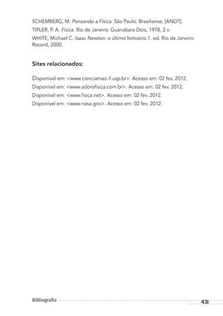 431Bibliograﬁa
SCHEMBERG, M. Pensando a Física. São Paulo: Brasiliense, [ANO?].
TIPLER, P. A. Física. Rio de Janeiro: Guanabara Dois, 1978, 2 v.
WHITE, Michael C. Isaac Newton: o último feiticeiro.1. ed. Rio de Janeiro:
Record, 2000.
Sites relacionados:
Disponível em: <www.cienciamao.if.usp.br>. Acesso em: 02 fev. 2012.
Disponível em: <www.adoroﬁsica.com.br>. Acesso em: 02 fev. 2012.
Disponível em: <www.ﬁsica.net>. Acesso em: 02 fev. 2012.
Disponível em: <www.nasa.gov>. Acesso em: 02 fev. 2012.
MC de Fisica_prova4.indd 431 29/03/2012 16:39:14
 