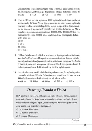 Capítulo 3 – Movimento uniforme (MU) 47
Considerando-seessaaproximação,pode-seafirmarqueotempodecorri-
do,em segundos,entre o golpe do jogador e o toque da bola no chão é de:
a) 2/63 b 5/126 c) 7/35 d) 4/35 e) 1/7
8. (Fuvest-SP) No mês de agosto de 1988, o planeta Marte teve a máxima
aproximação da Terra. Nesse dia, as pessoas, ao observarem o planeta,
estavam vendo a luz emitida pelo Sol algum tempo antes. Aproximada-
mente quanto tempo antes? Considere as órbitas da Terra e de Marte
circulares e coplanares, com raios de 150.000.000 e 231.000.000 km, res-
pectivamente, e seja 300.000 km/s a velocidade de propagação da luz.
a) 81 anos-luz
b) 2 h
c) 30 s
d) 8 min
e) 17 min
9. (UFBA) Dois barcos, A e B, desenvolvem em águas paradas velocidades
Va = 6 m/s eVb = 5 m/s.Eles partem no mesmo instante de uma platafor-
ma, subindo um rio cuja correnteza tem velocidade constanteV = 3 m/s.
O barco A passa sob uma ponte e 8 min e 20 s depois passa o barco B.
Determine, em km, a distância entre a ponte e a plataforma.
10. Um atirador ouve o ruído da bala atingindo um alvo, 3 s após dispará-la
com velocidade de 680 m/s. Sabendo que a velocidade do som no ar é
340 m/s, determine a distância entre o atirador e o alvo.
a) 680 m b) 580 m c) 800 m d) 780 m e) 860 m
Descomplicando a Física
(ITA-2009) Um barco leva 10 horas para subir e 4 horas para descer um
mesmo trecho do rio Amazonas,mantendo constante o módulo de sua
velocidade em relação à água. Quanto tempo o barco leva para descer
esse trecho com os motores desligados?
a) 14 horas e 30 minutos.
b) 13 horas e 20 minutos.
c) 7 horas e 20 minutos.
Continua...
MC de Fisica_prova4.indd 47 29/03/2012 16:35:50
 
