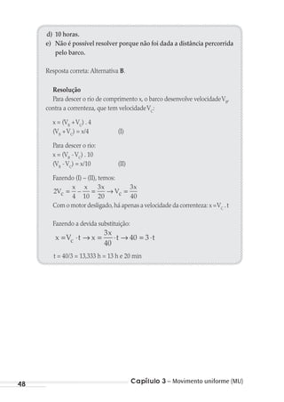 Capítulo 3 – Movimento uniforme (MU)48
d) 10 horas.
e) Não é possível resolver porque não foi dada a distância percorrida
pelo barco.
Resposta correta: Alternativa B.
Resolução
Para descer o rio de comprimento x, o barco desenvolve velocidadeVB
,
contra a correnteza, que tem velocidadeVC
:
x = (VB
+VC
) . 4
(VB
+VC
) = x/4 (I)
Para descer o rio:
x = (VB
-VC
) . 10
(VB
-VC
) = x/10 (II)
Fazendo (I) – (II), temos:
2
4 10
3
20
3
40
V
x x x
V
x
c c= = → =–
Com o motor desligado,há apenas a velocidade da correnteza: x =VC
.t
Fazendo a devida substituição:
x V t x
x
t tc= ⋅ → = ⋅ → = ⋅
3
40
40 3
t = 40/3 = 13,333 h = 13 h e 20 min
MC de Fisica_prova4.indd 48 29/03/2012 16:35:51
 