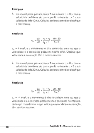 Capítulo 4 – Movimento variado50
Exemplos
1. Um móvel passa por um ponto A no instante t1
= 0 s, com a
velocidade de 20 m/s. Ao passar por B, no instante t2
= 5 s, sua
velocidade é de 40 m/s. Calcule a aceleração média e classiﬁque
o movimento.
Resolução
a
v
t
v v
t tm =
∆
∆
= =2 1
2 1
40 20
5 0
–
–
–
–
am
= 4 m/s2
, e o movimento é dito acelerado, uma vez que a
velocidade e a aceleração possuem mesmo sinal. Observe que
velocidade e aceleração têm o mesmo sentido.
2. Um móvel passa por um ponto A no instante t1
= 0 s, com a
velocidade de 40 m/s. Ao passar por B, no instante t2
= 5 s, sua
velocidade é de 20 m/s. Calcule a aceleração média e classiﬁque
o movimento.
Resolução
a
v
t
v v
t tm =
∆
∆
= =2 1
2 1
20 40
5 0
–
–
–
–
am
= –4 m/s2
, e o movimento é dito retardado, uma vez que a
velocidade e a aceleração possuem sinais contrários no intervalo
de tempo considerado, o que indica que velocidade e aceleração
têm sentidos opostos.
MC de Fisica_prova4.indd 50 29/03/2012 16:35:52
 