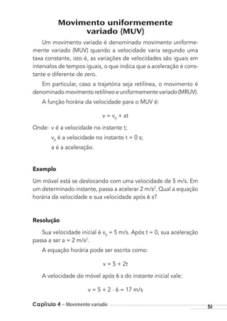 Capítulo 4 – Movimento variado 51
Movimento uniformemente
variado (MUV)
Um movimento variado é denominado movimento uniforme-
mente variado (MUV) quando a velocidade varia segundo uma
taxa constante, isto é, as variações de velocidades são iguais em
intervalos de tempos iguais, o que indica que a aceleração é cons-
tante e diferente de zero.
Em particular, caso a trajetória seja retilínea, o movimento é
denominado movimento retilíneo e uniformemente variado (MRUV).
A função horária da velocidade para o MUV é:
v = v0
+ at
Onde: v é a velocidade no instante t;
v0
é a velocidade no instante t = 0 s;
a é a aceleração.
Exemplo
Um móvel está se deslocando com uma velocidade de 5 m/s. Em
um determinado instante, passa a acelerar 2 m/s2
. Qual a equação
horária da velocidade e sua velocidade após 6 s?
Resolução
Sua velocidade inicial é v0
= 5 m/s. Após t = 0, sua aceleração
passa a ser a = 2 m/s2
.
A equação horária pode ser escrita como:
v = 5 + 2t
A velocidade do móvel após 6 s do instante inicial vale:
v = 5 + 2 . 6 = 17 m/s
MC de Fisica_prova4.indd 51 29/03/2012 16:35:52
 