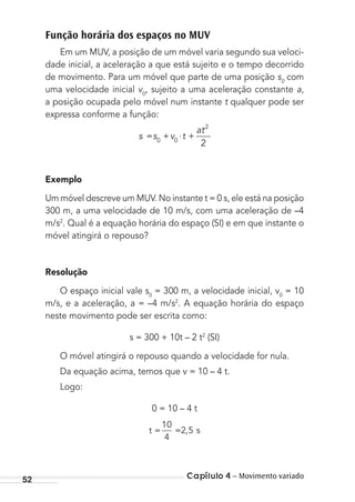 Capítulo 4 – Movimento variado52
Função horária dos espaços no MUV
Em um MUV, a posição de um móvel varia segundo sua veloci-
dade inicial, a aceleração a que está sujeito e o tempo decorrido
de movimento. Para um móvel que parte de uma posição s0
com
uma velocidade inicial v0
, sujeito a uma aceleração constante a,
a posição ocupada pelo móvel num instante t qualquer pode ser
expressa conforme a função:
s s v t
at
= + ⋅ +0 0
2
2
Exemplo
Um móvel descreve um MUV. No instante t = 0 s, ele está na posição
300 m, a uma velocidade de 10 m/s, com uma aceleração de –4
m/s2
. Qual é a equação horária do espaço (SI) e em que instante o
móvel atingirá o repouso?
Resolução
O espaço inicial vale s0
= 300 m, a velocidade inicial, v0
= 10
m/s, e a aceleração, a = –4 m/s2
. A equação horária do espaço
neste movimento pode ser escrita como:
s = 300 + 10t – 2 t2
(SI)
O móvel atingirá o repouso quando a velocidade for nula.
Da equação acima, temos que v = 10 – 4 t.
Logo:
0 = 10 – 4 t
t s= =
10
4
2 5,
MC de Fisica_prova4.indd 52 29/03/2012 16:35:52
 