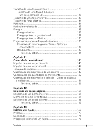 9Sumário
Trabalho de uma força constante............................................ 128
Trabalho de uma força (F) durante
um deslocamento (d)...................................................... 128
Trabalho de uma força variável................................................ 129
Trabalho da força elástica ........................................................ 131
Potência..................................................................................... 131
Potência e velocidade.............................................................. 132
Energia....................................................................................... 133
Energia cinética .................................................................. 133
Energia potencial gravitacional......................................... 134
Energia potencial elástica.................................................. 135
Forças conservativas e forças dissipativas.............................. 136
Conservação de energia mecânica – Sistemas
conservativos................................................................... 137
Rendimento......................................................................... 139
Teste seu saber ............................................................. 141
Capítulo 11
Quantidade de movimento................................................... 146
Impulso de uma força constante............................................. 146
Impulso de uma força variável................................................. 147
Teorema do impulso................................................................. 148
Quantidade de movimento de um sistema ........................... 149
Conservação da quantidade de movimento.......................... 150
Quantidade de movimento e colisões – Colisões elásticas
e inelásticas ........................................................................... 151
Teste seu saber ............................................................. 152
Capítulo 12
Equilíbrio de corpos rígidos.................................................. 157
Equilíbrio de um ponto material............................................. 157
Momento de uma força (torque)............................................. 157
Equilíbrio de um corpo extenso.............................................. 158
Teste seu saber ............................................................. 162
Capítulo 13
Estática dos ﬂuidos................................................................. 169
Pressão ...................................................................................... 170
Densidade................................................................................. 171
Pressão no interior de um fluido ............................................. 173
MC de Fisica_prova4.indd 9 29/03/2012 16:35:35
 