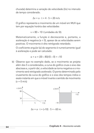 Capítulo 4 – Movimento variado54
churada) determina a variação de velocidade (∆v) no intervalo
de tempo considerado.
∆v = a . t = 4 . 5 = 20 m/s
O gráﬁco representa o movimento de um móvel em MUV que
tem por equação horária das velocidades
v = 80 – 10 t (unidades do SI).
Matematicamente, a função é decrescente e, portanto, a
aceleração é negativa (a < 0), apesar de as velocidades serem
positivas. O movimento é dito retrógrado retardado.
O coeﬁciente angular ( ) do segmento é numericamente igual
à aceleração e pode ser calculado:
= a = (30 – 80)/(5 – 0) = –10
b) Observe que no exemplo dado, se o movimento se projeta
além dos 5 s considerados, a curva do gráﬁco cruza o eixo das
abscissas e, a partir daí, a velocidade se torna negativa e o mo-
vimento será retrógrado acelerado. O ponto determinado pelo
cruzamento da curva do gráﬁco e o eixo dos tempos indica o
exato instante em que o móvel inverte o sentido de movimento
(v = 0 m/s)
v (m/s)
80
30
t (s)5 –10
5
t (s)
a (m/s2
)
∆v = a . t = (–10) . 5 = –50 m.
MC de Fisica_prova4.indd 54 29/03/2012 16:35:54
 