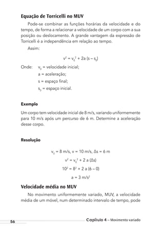 Capítulo 4 – Movimento variado56
Equação de Torricelli no MUV
Pode-se combinar as funções horárias da velocidade e do
tempo, de forma a relacionar a velocidade de um corpo com a sua
posição ou deslocamento. A grande vantagem da expressão de
Torricelli é a independência em relação ao tempo.
Assim:
v2
= v0
2
+ 2a (s – s0
)
Onde: v0
= velocidade inicial;
a = aceleração;
s = espaço ﬁnal;
s0
= espaço inicial.
Exemplo
Um corpo tem velocidade inicial de 8 m/s, variando uniformemente
para 10 m/s após um percurso de 6 m. Determine a aceleração
desse corpo.
Resolução
v0
= 8 m/s, v = 10 m/s, ∆s = 6 m
v2
= v0
2
+ 2 a (∆s)
102
= 82
+ 2 a (6 – 0)
a = 3 m/s2
Velocidade média no MUV
No movimento uniformemente variado, MUV, a velocidade
média de um móvel, num determinado intervalo de tempo, pode
MC de Fisica_prova4.indd 56 29/03/2012 16:35:55
 