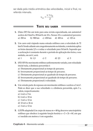 Capítulo 4 – Movimento variado 57
ser dada pela média aritmética das velocidades, inicial e ﬁnal, no
referido intervalo.
v
v v
m =
+ 0
2
1. (Fatec-SP) Em um teste para uma revista especializada, um automóvel
acelera de 0 km/h a 90 km/h em 10 s. Nesses 10 s o automóvel percorre:
a) 250 m b) 900 km c) 450 km d) 450 m e) 125 m
2. Um carro está viajando numa estrada retilínea com a velocidade de 72
km/h.Vendo adiante um congestionamento no trânsito,o motorista aplica
os freios durante 2,5 s e reduz a velocidade para 54 km/h. Supondo que
a aceleração é constante durante o período de aplicação dos freios, o seu
módulo, em m/s², será:
a) 1 b) 1,5 c) 2 d) 2,5 e) 3
3. (FEI-SP)Nomovimentoretilíneouniformementevariado,comvelocidade
inicial nula, a distância percorrida é:
a) Diretamente proporcional ao tempo de percurso.
b) Inversamente proporcional ao tempo de percurso.
c) Diretamente proporcional ao quadrado do tempo de percurso.
d) Inversamente proporcional ao quadrado do tempo de percurso.
e) Diretamente proporcional à velocidade.
4. Um veículo parte do repouso em movimento retilíneo e acelera a 2 m/s².
Pode-se dizer que a sua velocidade e a distância percorrida, após 3 s,
valem, respectivamente:
a) 6 m/s e 9 m
b) 6 m/s e 18 m
c) 3 m/s e 12 m
d) 12 m/s e 36 m
e) 2 m/s e 12 m
5. (UEPB-adaptada) Um corpo de massa m = 40 kg descreve uma trajetória
retilínea que obedece à seguinte função horária x = 2 + 2t + 4t², em que
x é medido em metros e t em segundos.
MC de Fisica_prova4.indd 57 29/03/2012 16:35:55
 