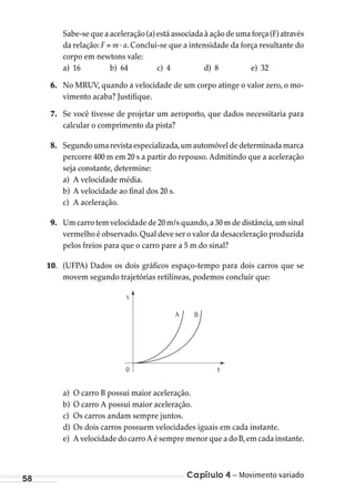 Capítulo 4 – Movimento variado58
Sabe-se que a aceleração (a) está associada à ação de uma força (F) através
da relação: F = m . a. Conclui-se que a intensidade da força resultante do
corpo em newtons vale:
a) 16 b) 64 c) 4 d) 8 e) 32
6. No MRUV, quando a velocidade de um corpo atinge o valor zero, o mo-
vimento acaba? Justifique.
7. Se você tivesse de projetar um aeroporto, que dados necessitaria para
calcular o comprimento da pista?
8. Segundoumarevistaespecializada,umautomóveldedeterminadamarca
percorre 400 m em 20 s a partir do repouso. Admitindo que a aceleração
seja constante, determine:
a) A velocidade média.
b) A velocidade ao final dos 20 s.
c) A aceleração.
9. Um carro tem velocidade de 20 m/s quando,a 30 m de distância,um sinal
vermelho é observado.Qual deve ser o valor da desaceleração produzida
pelos freios para que o carro pare a 5 m do sinal?
10. (UFPA) Dados os dois gráficos espaço-tempo para dois carros que se
movem segundo trajetórias retilíneas, podemos concluir que:
s
0 t
A B
a) O carro B possui maior aceleração.
b) O carro A possui maior aceleração.
c) Os carros andam sempre juntos.
d) Os dois carros possuem velocidades iguais em cada instante.
e) A velocidade do carro A é sempre menor que a do B,em cada instante.
MC de Fisica_prova4.indd 58 29/03/2012 16:35:55
 