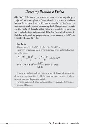 Capítulo 4 – Movimento variado60
Descomplicando a Física
(ITA-2002) Billy sonha que embarcou em uma nave espacial para
viajar até o distante planeta Gama, situado a 10 anos-luz da Terra.
Metade do percurso é percorrido com aceleração de 15 m/s2
e o res-
tante com desaceleração de mesma magnitude.Desprezando a atração
gravitacional e efeitos relativistas, estime o tempo total em meses de
ida e volta da viagem do sonho de Billy. Justifique detalhadamente.
É dada a velocidade de propagação da luz no vácuo: c = 3 . 108
m/s.
Considere 1 ano 3,2 . 107
s.
Resolução
10 anos-luz = 10 . (3 x 108
) . (3 . 2 x 107
) = 9,6 x 1016
m
Durante o percurso de ida, a primeira metade pode ser tomada como
um MUV, então:
9 6 10
2
15
2
9 6 10
15
0 64 10
16 2
2
16
16, ,
,
⋅
=
⋅
→ =
⋅
= ⋅
t
t
t s anos anos= ⋅ = ⋅ =
⋅
⋅
=0 8 10 8 10
8 10
3 2 10
2 58 7
7
7
,
,
,
Como a segunda metade da viagem de ida é feita com desaceleração
de mesma magnitude, isto é, a (des)aceleração possui mesmo módulo, o
tempo é o mesmo da primeira metade.
Portanto, a viagem de ida e volta consiste em 4 períodos de 2,5 anos:
10 anos ou 120 meses.
MC de Fisica_prova4.indd 60 29/03/2012 16:35:56
 