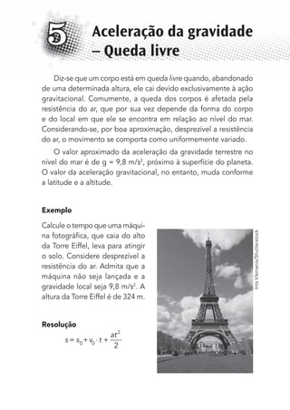 Diz-se que um corpo está em queda livre quando, abandonado
de uma determinada altura, ele cai devido exclusivamente à ação
gravitacional. Comumente, a queda dos corpos é afetada pela
resistência do ar, que por sua vez depende da forma do corpo
e do local em que ele se encontra em relação ao nível do mar.
Considerando-se, por boa aproximação, desprezível a resistência
do ar, o movimento se comporta como uniformemente variado.
O valor aproximado da aceleração da gravidade terrestre no
nível do mar é de g = 9,8 m/s2
, próximo à superfície do planeta.
O valor da aceleração gravitacional, no entanto, muda conforme
a latitude e a altitude.
Exemplo
Calcule o tempo que uma máqui-
na fotográﬁca, que caia do alto
da Torre Eiffel, leva para atingir
o solo. Considere desprezível a
resistência do ar. Admita que a
máquina não seja lançada e a
gravidade local seja 9,8 m/s2
. A
altura da Torre Eiffel é de 324 m.
Resolução
s s v t
at
= + ⋅ +0 0
2
2
Aceleração da gravidade
– Queda livre
5
IntsVikmanis/Shutterstock
MC de Fisica_prova4.indd 61 29/03/2012 16:35:56
 