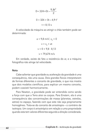 Capítulo 5 – Aceleração da gravidade62
0 324 0
9 8
2
2
= + t
t
–
,
0 = 324 + 0t – 4,9 t2
t = 8,13 s
A velocidade da máquina ao atingir o chão também pode ser
determinada:
a = 9,8 m/s2
, v0
= 0
v = v0
+ at
v = 0 + 9,8 . 8,13
v = 79,674 m/s
Em verdade, existe de fato a resistência do ar, e a máquina
fotográﬁca não atinge tal velocidade.
Nota
Cabe salientar que gravidade ou aceleração da gravidade é uma
consequência, não uma causa. Dois grandes físicos interpretaram
de formas diferentes o conceito de gravidade, o que nos mostra
que dois modelos cientíﬁcos, para explicar um mesmo conceito,
podem coexistir harmonicamente.
Para Newton, a gravidade pode ser entendida como sendo
a força com que a Terra atrai os corpos. Para Einstein, ela é uma
consequência das concentrações de massa (planetas, estrelas,
astros) no espaço, fazendo com que este não seja propriamente
homogêneo. Trata-se do conceito de anisotropia – o contrário de
isotropia. Um corpo é anisotrópico em relação a uma propriedade
quando esta tem valores diferentes segundo a direção considerada.
MC de Fisica_prova4.indd 62 29/03/2012 16:35:57
 