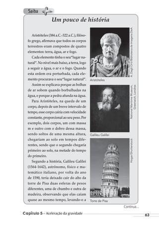 Capítulo 5 – Aceleração da gravidade 63
Um pouco de história
Aristóteles (384 a.C.-322 a.C.),filóso-
fo grego, afirmava que todos os corpos
terrestres eram compostos de quatro
elementos: terra, água, ar e fogo.
Cada elemento tinha o seu“lugar na-
tural”.No nível mais baixo,a terra,logo
a seguir a água, o ar e o fogo. Quando
esta ordem era perturbada, cada ele-
mento procurava o seu“lugar natural”.
Assim se explicava porque as bolhas
de ar sobem quando borbulhadas na
água,e porque a pedra afunda na água.
Para Aristóteles, na queda de um
corpo, depois de um breve intervalo de
tempo,essecorpocairiacomvelocidade
constante,proporcional ao seu peso.Por
exemplo, dois corpos, um com massa
m e outro com o dobro dessa massa,
sendo soltos de uma mesma altura,
chegariam ao solo em tempos dife-
rentes, sendo que o segundo chegaria
primeiro ao solo, na metade do tempo
do primeiro.
Segundo a história, Galileu Galilei
(1564-1642), astrônomo, físico e ma-
temático italiano, por volta do ano
de 1590, teria deixado cair do alto da
torre de Pisa duas esferas de pesos
diferentes, uma de chumbo e outra de
madeira, observando que elas caíam
quase ao mesmo tempo, levando-o a
A.DagliOrti/BibliotecadeImagensDeANationalMaritimeMuseum,
Greenwich,Londres
Aristóteles
Galileu Galilei
Hogar/Shutterstock
Torre de Pisa
Continua...
Saiba
MC de Fisica_prova4.indd 63 29/03/2012 16:35:57
 