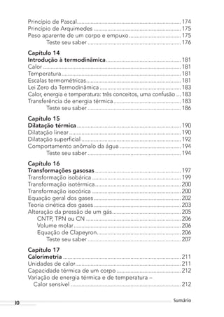 10 Sumário
Princípio de Pascal.................................................................... 174
Princípio de Arquimedes ......................................................... 175
Peso aparente de um corpo e empuxo.................................. 175
Teste seu saber ............................................................. 176
Capítulo 14
Introdução à termodinâmica................................................. 181
Calor .......................................................................................... 181
Temperatura.............................................................................. 181
Escalas termométricas.............................................................. 181
Lei Zero da Termodinâmica ..................................................... 183
Calor, energia e temperatura: três conceitos, uma confusão ... 183
Transferência de energia térmica............................................ 183
Teste seu saber ............................................................. 186
Capítulo 15
Dilatação térmica.................................................................... 190
Dilatação linear......................................................................... 190
Dilatação superficial ................................................................. 192
Comportamento anômalo da água ........................................ 194
Teste seu saber ............................................................. 194
Capítulo 16
Transformações gasosas ........................................................ 197
Transformação isobárica .......................................................... 199
Transformação isotérmica........................................................ 200
Transformação isocórica .......................................................... 200
Equação geral dos gases......................................................... 202
Teoria cinética dos gases......................................................... 203
Alteração da pressão de um gás............................................. 205
CNTP, TPN ou CN .............................................................. 206
Volume molar...................................................................... 206
Equação de Clapeyron....................................................... 206
Teste seu saber ............................................................. 207
Capítulo 17
Calorimetria ............................................................................. 211
Unidades de calor..................................................................... 211
Capacidade térmica de um corpo .......................................... 212
Variação de energia térmica e de temperatura –
Calor sensível ........................................................................ 212
MC de Fisica_prova4.indd 10 29/03/2012 16:35:35
 
