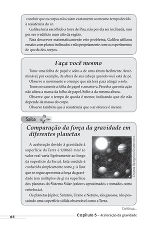 Capítulo 5 – Aceleração da gravidade64
concluir que os corpos não caíam exatamente ao mesmo tempo devido
à resistência do ar.
Galileu teria escolhido a torre de Pisa, não por ela ser inclinada, mas
por ser o edifício mais alto da região.
Para descrever matematicamente este problema, Galileu utilizou
ensaios com planos inclinados e não propriamente com os experimentos
de queda dos corpos.
Faça você mesmo
Tome uma folha de papel e solte-a de uma altura facilmente deter-
minável, por exemplo, da altura de sua cabeça quando você está de pé.
Observe o movimento e o tempo que ela leva para atingir o solo.
Tome novamente a folha de papel e amasse-a. Perceba que esta ação
não altera a massa da folha de papel. Solte-a da mesma altura.
Observe que o tempo de queda é menor, indicando que ele não
depende da massa do corpo.
Observe também que a resistência que o ar oferece é menor.
Comparação da força da gravidade em
diferentes planetas
A aceleração devido à gravidade à
superfície da Terra é 9,80665 m/s² (o
valor real varia ligeiramente ao longo
da superfície da Terra). Esta medida é
conhecida simplesmente como g.A lista
que se segue apresenta a força da gravi-
dade (em múltiplos de g) na superfície
dos planetas do Sistema Solar (valores aproximados e tomados como
referência).
Os planetas Júpiter, Saturno, Urano e Netuno, são gasosos, não pos-
suindo uma superfície sólida observável como aTerra.
ChristosGeorghiou/Shutterstock
Continua...
Saiba
MC de Fisica_prova4.indd 64 29/03/2012 16:35:57
 