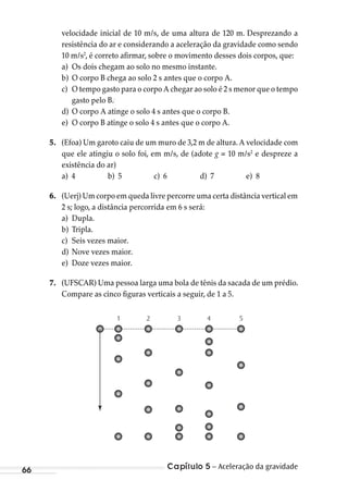 Capítulo 5 – Aceleração da gravidade66
velocidade inicial de 10 m/s, de uma altura de 120 m. Desprezando a
resistência do ar e considerando a aceleração da gravidade como sendo
10 m/s2
, é correto afirmar, sobre o movimento desses dois corpos, que:
a) Os dois chegam ao solo no mesmo instante.
b) O corpo B chega ao solo 2 s antes que o corpo A.
c) O tempo gasto para o corpo A chegar ao solo é 2 s menor que o tempo
gasto pelo B..
d) O corpo A atinge o solo 4 s antes que o corpo B.
e) O corpo B atinge o solo 4 s antes que o corpo A.
5. (Efoa) Um garoto caiu de um muro de 3,2 m de altura. A velocidade com
que ele atingiu o solo foi, em m/s, de (adote g = 10 m/s2
e despreze a
existência do ar)
a) 4 b) 5 c) 6 d) 7 e) 8
6. (Uerj) Um corpo em queda livre percorre uma certa distância vertical em
2 s; logo, a distância percorrida em 6 s será:
a) Dupla.
b) Tripla.
c) Seis vezes maior.
d) Nove vezes maior.
e) Doze vezes maior.
7. (UFSCAR) Uma pessoa larga uma bola de tênis da sacada de um prédio.
Compare as cinco figuras verticais a seguir, de 1 a 5.
1 2 3 4 5
MC de Fisica_prova4.indd 66 29/03/2012 16:35:58
 