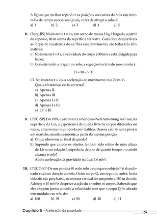 Capítulo 5 – Aceleração da gravidade 67
A figura que melhor reproduz as posições sucessivas da bola em inter-
valos de tempo sucessivos iguais, antes de atingir o solo, é:
a) 1 b) 2 c) 3 d) 4 e) 5
8. (Furg-RS) No instante t = 0 s, um corpo de massa 1 kg é largado, a partir
do repouso, 80 m acima da superfície terrestre. Considere desprezíveis
as forças de resistência do ar. Para esse movimento, são feitas três afir-
mativas:
I. No instante t = 3 s, a velocidade do corpo é 30 m/s e está dirigida para
baixo;
II. Considerando a origem no solo, a equação horária do movimento é:
H = 80 – 5 . t²
III. No instante t = 2 s, a aceleração do movimento vale 20 m/s².
Quais afirmativas estão corretas?
a) Apenas II.
b) Apenas III.
c) Apenas I e II.
d) Apenas I e III.
e) I, II e III.
9. (PUC-SP) Em 1969, o astronauta americano Neil Armstrong realizou, na
superfície da Lua, a experiência de queda livre de corpos diferentes no
vácuo, anteriormente proposta por Galileu. Deixou cair ali uma pena e
um martelo, simultaneamente, a partir da mesma posição.
a) O que observou ao final da queda?
b) Supondo que ambos os objetos tenham sido soltos de uma altura
de 1,6 m em relação à superfície, depois de quanto tempo o martelo
alcança o solo?
Adote aceleração da gravidade na Lua: 1,6 m/s².
10. (PUCC-SP) De um ponto a 80 m do solo um pequeno objeto P é abando-
nado e cai em direção ao solo. Outro corpo Q, um segundo antes, havia
sido atirado para baixo, na mesma vertical, de um ponto a 180 m do solo.
Adote g = 10 m/s² e despreze a ação do ar sobre os corpos. Sabendo que
eles chegam juntos ao solo, a velocidade com que o corpo Q foi atirado
tem módulo, em m/s, de:
a) 100 b) 95 c) 50 d) 20 e) 11
MC de Fisica_prova4.indd 67 29/03/2012 16:35:58
 