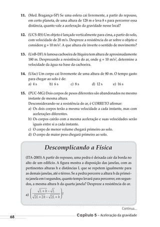 Capítulo 5 – Aceleração da gravidade68
Descomplicando a Física
(ITA-2003) A partir do repouso, uma pedra é deixada cair da borda no
alto de um edifício. A figura mostra a disposição das janelas, com as
pertinentes alturas h e distâncias L que se repetem igualmente para
as demais janelas,até o térreo.Se a pedra percorre a altura h da primei-
ra janela em t segundos,quanto tempo levará para percorrer,em segun-
dos, a mesma altura h da quarta janela? Despreze a resistência do ar.
a)
L h L
L h L h
t
+
+ +






–
–2 2 2
11. (Med. Bragança-SP) Se uma esfera cai livremente, a partir do repouso,
em certo planeta, de uma altura de 128 m e leva 8 s para percorrer essa
distância, quanto vale a aceleração da gravidade nesse local?
12. (UCS-RS) Um objeto é lançado verticalmente para cima,a partir do solo,
com velocidade de 20 m/s. Despreze a resistência do ar sobre o objeto e
considere g = 10 m/s2
. A que altura ele inverte o sentido de movimento?
13. (UnB-DF) A famosa cachoeira de Itiquira tem altura de aproximadamente
180 m. Desprezando a resistência do ar, onde g = 10 m/s2
, determine a
velocidade da água na base da cachoeira.
14. (Ufac) Um corpo cai livremente de uma altura de 80 m. O tempo gasto
para chegar ao solo é de:
a) 4 s b) 6 s c) 8 s d) 12 s e) 16 s
15. (PUC-MG) Dois corpos de pesos diferentes são abandonados no mesmo
instante de mesma altura.
Desconsiderando-se a resistência do ar, é CORRETO afirmar:
a) Os dois corpos terão a mesma velocidade a cada instante, mas com
acelerações diferentes.
b) Os corpos cairão com a mesma aceleração e suas velocidades serão
iguais entre si a cada instante.
c) O corpo de menor volume chegará primeiro ao solo.
d) O corpo de maior peso chegará primeiro ao solo.
Continua...
MC de Fisica_prova4.indd 68 29/03/2012 16:35:59
 