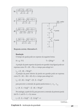 Capítulo 5 – Aceleração da gravidade 69
b)
2 2 2L h L h
L h L
t
+ +
+






–
–
c)
4 3L h L h L
L h L
t
+( ) +( )+
+








–
–
d)
4 3
2 2 2
L h L h L
L h L h
t
+( ) +( )+
+ +








–
–
e)
3 2L h L h L
L h Ls
t
+( ) +( )+
+








–
–
Resposta correta: Alternativa C.
Resolução
O tempo de queda pode ser expresso da seguinte forma:
H = g .T²/2 T = (2H/g)1/2
(I)
A posição da parte superior da janela em questão (veja figura) pode ser
expressa como: H = (4L + 3h), e o tempo para atingi-la é:
tsup
= [2 . (4L + 3h)/g]1/2
.
A posição da parte inferior da janela em questão pode ser expressa
como: H = (4L + 4h) = 4(L+h) e o tempo para atingi-la é:
tinf
= [2 . 4(L + h)/g]1/2
= [8 . (L + h)/g]1/2
para percorrer a extensão da quarta janela temos: t4
= tinf
– tsup
t4
= [8 . (L + h)/g]1/2
– [2 . (4L + 3h)/g]1/2
Por analogia,a partir de (I),para percorrer a extensão da primeira janela
(de H = L até H = L + h), temos:
t1
= [2 . (L + h)/g]1/2
– [2 . (L)/g]1/2
= t
pedra
L
h
L
L
h
1ª janela
2ª janela
Continua...
MC de Fisica_prova4.indd 69 29/03/2012 16:36:00
 