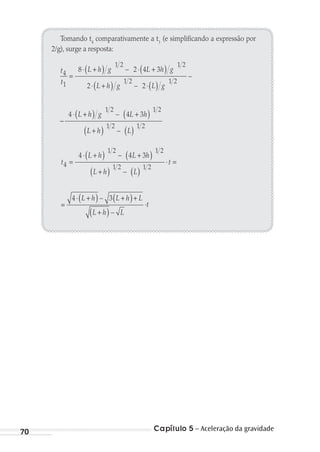 Capítulo 5 – Aceleração da gravidade70
Tomando t4
comparativamente a t1
(e simplificando a expressão por
2/g), surge a resposta:
t
t
L h g L h g
L h g
4
1
1 2 1 2
8 2 4 3
2
=
⋅ +( ) ⋅ +( )
⋅ +( )
–
⋅( )
−
⋅ +( ) +( )
1 2 1 2
1 2 1 2
2
4 4 3
–
–
–
L g
L h g L h
LL h L+( ) ( )
1 2 1 2
–
t
L h L h
L h L
4
1 2 1 2
1 2
4 4 3
=
⋅ +( ) +( )
+( ) ( )
–
–
⋅ =
⋅t=
⋅ +( ) +( )+
+( )
1 2
4 3
t
L h L h L
L h L
–
–
MC de Fisica_prova4.indd 70 29/03/2012 16:36:01
 