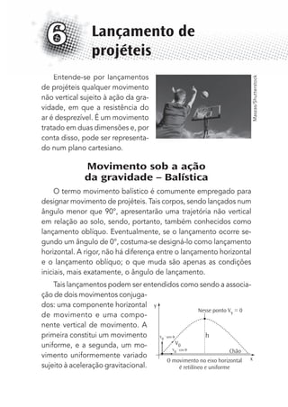 Entende-se por lançamentos
de projéteis qualquer movimento
não vertical sujeito à ação da gra-
vidade, em que a resistência do
ar é desprezível. É um movimento
tratado em duas dimensões e, por
conta disso, pode ser representa-
do num plano cartesiano.
Movimento sob a ação
da gravidade – Balística
O termo movimento balístico é comumente empregado para
designar movimento de projéteis. Tais corpos, sendo lançados num
ângulo menor que 90°, apresentarão uma trajetória não vertical
em relação ao solo, sendo, portanto, também conhecidos como
lançamento oblíquo. Eventualmente, se o lançamento ocorre se-
gundo um ângulo de 0°, costuma-se designá-lo como lançamento
horizontal. A rigor, não há diferença entre o lançamento horizontal
e o lançamento oblíquo; o que muda são apenas as condições
iniciais, mais exatamente, o ângulo de lançamento.
Tais lançamentos podem ser entendidos como sendo a associa-
ção de dois movimentos conjuga-
dos: uma componente horizontal
de movimento e uma compo-
nente vertical de movimento. A
primeira constitui um movimento
uniforme, e a segunda, um mo-
vimento uniformemente variado
sujeito à aceleração gravitacional.
Lançamento de
projéteis
6
V0
Chão
Nesse ponto Vy = 0
V
0
. cos
V
0
. sen
y
h
xO movimento no eixo horizontal
é retilíneo e uniforme
Maszas/Shutterstock
MC de Fisica_prova4.indd 71 29/03/2012 16:36:01
 