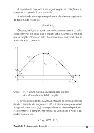 Capítulo 6 – Lançamento de projéteis 73
A equação da trajetória é de segundo grau em relação a x e,
portanto, a trajetória é uma parábola.
A velocidade em um ponto qualquer é obtida com a aplicação
do teorema de Pitágoras:
v2
= vx
2
+ vy
Observe, na ﬁgura a seguir, que a componente vertical da velo-
cidade diminui à medida que o projétil sobe e aumenta à medida
que o projétil retorna ao solo. A componente horizontal não se
altera durante o percurso.
A
HM
x
y
θ
vy
v
v
v
vy v0
vy
vy
vx
vx
vx
vx
vx
0 θ
Onde: Hm
= altura máxima alcançada pelo projétil;
A = alcance horizontal do projétil.
O tempo de subida (ts
) equivale ao intervalo de tempo decorrido
desde o instante do lançamento até o instante em que o móvel
atinge a altura máxima (Hm
), correspondente ao vértice da parábola.
Neste instante, a componente vertical da velocidade é nula; logo,
podemos escrever:
0 = v0
. senθ – g . ts
MC de Fisica_prova4.indd 73 29/03/2012 16:36:02
 