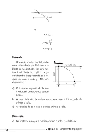 Capítulo 6 – Lançamento de projéteis76
0 xx
y
y
V0
P (x,y)
x = v0
t
y g
t
⋅
2
2
vy
= g . t
Exemplo
Um avião voa horizontalmente
com velocidade de 250 m/s e a
8000 m de altitude. Em um de-
terminado instante, o piloto lança
uma bomba. Desprezando-se a re-
sistência do ar e dado g = 10 m/s2
,
determine:
a) O instante, a partir do lança-
mento, em que a bomba atinge
o solo.
b) A que distância da vertical em que a bomba foi lançada ela
atinge o solo.
c) A velocidade com que a bomba atinge o solo.
Resolução
a) No instante em que a bomba atinge o solo, y = 8000 m
0
v0 = 250 m/s
x
a
y
8000
v
MC de Fisica_prova4.indd 76 29/03/2012 16:36:04
 