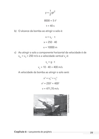 Capítulo 6 – Lançamento de projéteis 77
y gt
1
2
2
8000 = 5 t2
t = 40 s
b) O alcance da bomba ao atingir o solo é:
x = v0
. t
x = 250 . 40
x = 10000 m
c) Ao atingir o solo a componente horizontal da velocidade é de
v0x
= v0
= 250 m/s e a velocidade vertical vy
é:
vy
= g . t
vy
= 10 . 40 = 400 m/s
A velocidade da bomba ao atingir o solo será:
v2
= v0
2
+ vy
2
v2
= 2502
+ 4002
v = 471,70 m/s
Dominator/PhotoXpress
MC de Fisica_prova4.indd 77 29/03/2012 16:36:04
 
