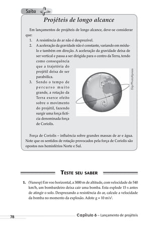 Capítulo 6 – Lançamento de projéteis78
Projéteis de longo alcance
Em lançamentos de projéteis de longo alcance, deve-se considerar
que:
1. A resistência do ar não é desprezível.
2. A aceleração da gravidade não é constante,variando em módu-
lo e também em direção. A aceleração da gravidade deixa de
ser vertical e passa a ser dirigida para o centro daTerra, tendo
como consequência
que a trajetória do
projétil deixa de ser
parabólica.
3. Sendo o tempo de
p e r c u r s o m u i t o
grande, a rotação da
Terra exerce efeito
sobre o movimento
do projétil, fazendo
surgir uma força fictí-
cia denominada força
de Coriolis.
Força de Coriolis – influência sobre grandes massas de ar e água.
Note que os sentidos de rotação provocados pela força de Coriolis são
opostos nos hemisférios Norte e Sul.
1. (Vunesp) Em voo horizontal,a 3000 m de altitude,com velocidade de 540
km/h, um bombardeiro deixa cair uma bomba. Esta explode 15 s antes
de atingir o solo. Desprezando a resistência do ar, calcule a velocidade
da bomba no momento da explosão. Adote g = 10 m/s2
.
Dip/PhotoXpress
Saiba
MC de Fisica_prova4.indd 78 29/03/2012 16:36:04
 