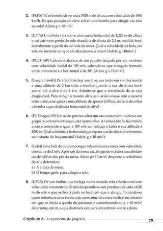 Capítulo 6 – Lançamento de projéteis 79
2. (FEI-SP) Um bombardeiro voa a 3920 m de altura com velocidade de 1440
km/h. De que posição ele deve soltar uma bomba para atingir um alvo
no solo? Adote g = 10 m/s2
.
3. (UFPR) Uma bola rola sobre uma mesa horizontal de 1,225 m de altura
e vai cair num ponto do solo situado à distância de 2,5 m, medida hori-
zontalmente a partir da beirada da mesa. Qual a velocidade da bola, em
m/s, no instante em que ela abandonou a mesa? (Adote g =10m/s2
.)
4. (PUCC-SP) Calcule o alcance de um projétil lançado por um morteiro
com velocidade inicial de 100 m/s, sabendo-se que o ângulo formado
entre o morteiro e a horizontal é de 30°. (Adote g = 10 m/s2
.)
5. (Cesgranrio-RJ) Para bombardear um alvo, um avião em voo horizontal
a uma altitude de 2 km solta a bomba quando a sua distância hori-
zontal até o alvo é de 4 km. Admite-se que a resistência do ar seja
desprezível. Para atingir o mesmo alvo, se o avião voasse com a mesma
velocidade,mas agora a uma altitude de apenas 0,50 km,ele teria de soltar
a bomba a que distância horizontal do alvo?
6. (FC Chagas-SP) Um avião precisa soltar um saco com mantimentos a um
grupo de sobreviventes que está numa balsa.A velocidade horizontal do
avião é constante e igual a 100 m/s em relação à balsa e sua altitude é
2000 m.Qual a distância horizontal que separa o avião dos sobreviventes,
no instante do lançamento? (Adote g = 10 m/s2
).
7. (Cefet) Uma bola de pingue-pongue rola sobre uma mesa com velocidade
constante de 2 m/s.Após sair da mesa,cai,atingindo o chão a uma distân-
cia de 0,80 m dos pés da mesa. Adote g= 10 m/s², despreze a resistência
do ar e determine:
a) A altura da mesa.
b) O tempo gasto para atingir o solo.
8. (UFBA) De um ônibus que trafega numa estrada reta e horizontal com
velocidade constante de 20 m/s desprende-se um parafuso,situado a 0,80
m do solo e que se fixa à pista no local em que a atingiu. Tomando-se
como referência uma escala cujo zero coincide com a vertical no instante
em que se inicia a queda do parafuso e considerando-se g = 10 m/s2
,
determine, em m, a que distância este será encontrado sobre a pista.
MC de Fisica_prova4.indd 79 29/03/2012 16:36:04
 