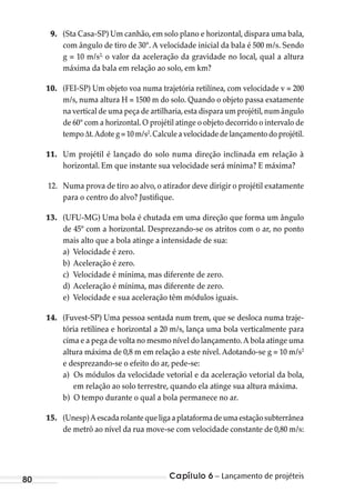 Capítulo 6 – Lançamento de projéteis80
9. (Sta Casa-SP) Um canhão, em solo plano e horizontal, dispara uma bala,
com ângulo de tiro de 30°. A velocidade inicial da bala é 500 m/s. Sendo
g = 10 m/s2,
o valor da aceleração da gravidade no local, qual a altura
máxima da bala em relação ao solo, em km?
10. (FEI-SP) Um objeto voa numa trajetória retilínea, com velocidade v = 200
m/s, numa altura H = 1500 m do solo. Quando o objeto passa exatamente
na vertical de uma peça de artilharia,esta dispara um projétil,num ângulo
de 60° com a horizontal. O projétil atinge o objeto decorrido o intervalo de
tempo∆t.Adoteg=10m/s2
.Calculeavelocidadedelançamentodoprojétil.
11. Um projétil é lançado do solo numa direção inclinada em relação à
horizontal. Em que instante sua velocidade será mínima? E máxima?
12. Numa prova de tiro ao alvo, o atirador deve dirigir o projétil exatamente
para o centro do alvo? Justifique.
13. (UFU-MG) Uma bola é chutada em uma direção que forma um ângulo
de 45º com a horizontal. Desprezando-se os atritos com o ar, no ponto
mais alto que a bola atinge a intensidade de sua:
a) Velocidade é zero.
b) Aceleração é zero.
c) Velocidade é mínima, mas diferente de zero.
d) Aceleração é mínima, mas diferente de zero.
e) Velocidade e sua aceleração têm módulos iguais.
14. (Fuvest-SP) Uma pessoa sentada num trem, que se desloca numa traje-
tória retilínea e horizontal a 20 m/s, lança uma bola verticalmente para
cima e a pega de volta no mesmo nível do lançamento.A bola atinge uma
altura máxima de 0,8 m em relação a este nível. Adotando-se g = 10 m/s2
e desprezando-se o efeito do ar, pede-se:
a) Os módulos da velocidade vetorial e da aceleração vetorial da bola,
em relação ao solo terrestre, quando ela atinge sua altura máxima.
b) O tempo durante o qual a bola permanece no ar.
15. (Unesp)Aescadarolantequeligaaplataformadeumaestaçãosubterrânea
de metrô ao nível da rua move-se com velocidade constante de 0,80 m/s:
MC de Fisica_prova4.indd 80 29/03/2012 16:36:05
 