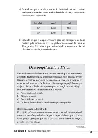 Capítulo 6 – Lançamento de projéteis 81
a) Sabendo-se que a escada tem uma inclinação de 30° em relação à
horizontal,determine,com o auxílio da tabela adiante,a componente
vertical de sua velocidade.
ângulo θ sen θ cos θ
30º 0,500 0,867
60º 0,867 0,500
b) Sabendo-se que o tempo necessário para um passageiro ser trans-
portado pela escada, do nível da plataforma ao nível da rua, é de
30 segundos, determine a que profundidade se encontra o nível da
plataforma em relação ao nível da rua.
Descomplicando a Física
Um fuzil é montado de maneira que seu cano fique na horizontal e
apontado diretamente para uma maçã pendurada num galho de árvore.
Dispara-se contra a maçã e,no mesmo instante em que o projétil sai do
cano, a maçã se desprende da árvore. Sabe-se que o projétil consegue
viajar a distância horizontal que o separa da maçã antes de atingir o
solo. Desprezando a resistência do ar, o projétil:
a) Passará acima da maçã.
b) Atingirá a maçã.
c) Passará abaixo da maçã.
d) Os dados fornecidos são insuficientes para responder.
Resposta correta: Alternativa B.
O projétil, após abandonar o cano da arma, e a maçã estão sujeitos à
mesma aceleração gravitacional e,portanto,se iniciam a queda juntos,
caem juntos. Qualquer que seja a distância entre a arma e a maçã, o
projétil sempre a atinge.
Continua...
MC de Fisica_prova4.indd 81 29/03/2012 16:36:05
 