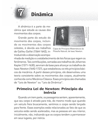 A dinâmica é a parte da me-
cânica que estuda as causas dos
movimentos dos corpos.
Grande parte do estudo do
movimento dos corpos, incluin-
do os movimentos dos corpos
celestes, é devida aos trabalhos
de Galileu Galilei (1564-1642), in-
troduzindo a observação acompa-
nhada de medição e o estabelecimento de leis físicas que regem os
fenômenos. Tais contribuições, somadas aos trabalhos de Johannes
Kepler (1571-1630), serviram de base para alicerçar os trabalhos de
Isaac Newton (1642-1727), que estabeleceu os três princípios bási-
cos da mecânica. A partir desses princípios, ele desenvolveu uma
teoria consistente sobre os movimentos dos corpos, atualmente
conhecida como Mecânica Clássica. Esses princípios são chamados
de “Leis de Newton” ou “Leis da Dinâmica”.
Primeira Lei de Newton: Princípio da
Inércia
Quando um trem parte, os passageiros sentem, aparentemente,
que seu corpo é atirado para trás, do mesmo modo que quando
um veículo freia bruscamente, sentimos o corpo sendo lançado
para frente. Esses exemplos estão relacionados ao fato de que os
veículos estão sendo acelerados, mas as pessoas em seu interior,
inicialmente, não, indicando que os corpos tendem a permanecer
em seus lugares, por inércia.
Dinâmica7
AndrewDunn/
CreativeCommons
Cópia de Princípios Matemáticos da
Pilosoﬁa Natural, de Isaac Newton.
MC de Fisica_prova4.indd 83 29/03/2012 16:36:05
 