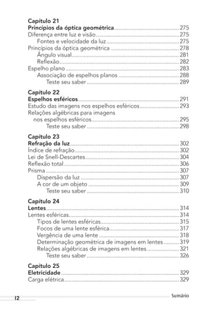 12 Sumário
Capítulo 21
Princípios da óptica geométrica........................................... 275
Diferença entre luz e visão....................................................... 275
Fontes e velocidade da luz................................................ 275
Princípios da óptica geométrica ............................................. 278
Ângulo visual....................................................................... 281
Reflexão............................................................................... 282
Espelho plano........................................................................... 283
Associação de espelhos planos ........................................ 288
Teste seu saber ............................................................. 289
Capítulo 22
Espelhos esféricos................................................................... 291
Estudo das imagens nos espelhos esféricos.......................... 293
Relações algébricas para imagens
nos espelhos esféricos.......................................................... 295
Teste seu saber ............................................................. 298
Capítulo 23
Refração da luz........................................................................ 302
Índice de refração..................................................................... 302
Lei de Snell-Descartes.............................................................. 304
Reflexão total............................................................................ 306
Prisma ........................................................................................ 307
Dispersão da luz ................................................................. 307
A cor de um objeto ............................................................ 309
Teste seu saber ............................................................. 310
Capítulo 24
Lentes........................................................................................ 314
Lentes esféricas......................................................................... 314
Tipos de lentes esféricas.................................................... 315
Focos de uma lente esférica.............................................. 317
Vergência de uma lente ..................................................... 318
Determinação geométrica de imagens em lentes .......... 319
Relações algébricas de imagens em lentes ..................... 321
Teste seu saber ............................................................. 326
Capítulo 25
Eletricidade.............................................................................. 329
Carga elétrica............................................................................ 329
MC de Fisica_prova4.indd 12 29/03/2012 16:35:35
 