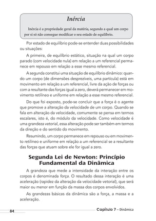 Capítulo 7 – Dinâmica84
Inércia
Inércia é a propriedade geral da matéria, segundo a qual um corpo
por si só não consegue modificar o seu estado de equilíbrio.
Por estado de equilíbrio pode-se entender duas possibilidades
ou situações:
A primeira, de equilíbrio estático, situação na qual um corpo
parado (com velocidade nula) em relação a um referencial perma-
nece em repouso em relação a esse mesmo referencial.
A segunda constitui uma situação de equilíbrio dinâmico: quan-
do um corpo (de dimensões desprezíveis, uma partícula) está em
movimento em relação a um referencial, livre da ação de forças ou
com a resultante das forças igual a zero, deverá permanecer em mo-
vimento retilíneo e uniforme em relação a esse mesmo referencial.
Do que foi exposto, pode-se concluir que a força é o agente
que promove a alteração da velocidade de um corpo. Quando se
fala em alteração da velocidade, comumente se pensa em termos
escalares, isto é, do módulo da velocidade. Como velocidade é
uma grandeza vetorial, essa alteração pode ser também em termos
da direção e do sentido do movimento.
Resumindo, um corpo permanece em repouso ou em movimen-
to retilíneo e uniforme em relação a um referencial se a resultante
das forças que atuam sobre ele for igual a zero.
Segunda Lei de Newton: Princípio
Fundamental da Dinâmica
A grandeza que mede a intensidade da interação entre os
corpos é denominada força. O resultado dessa interação é uma
aceleração (rapidez da alteração da velocidade vetorial), que será
maior ou menor em função da massa dos corpos envolvidos.
As grandezas básicas da dinâmica são a força, a massa e a
aceleração.
MC de Fisica_prova4.indd 84 29/03/2012 16:36:06
 