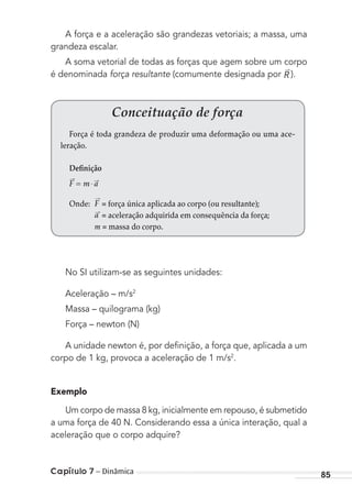 Capítulo 7 – Dinâmica 85
A força e a aceleração são grandezas vetoriais; a massa, uma
grandeza escalar.
A soma vetorial de todas as forças que agem sobre um corpo
é denominada força resultante (comumente designada por R ).
Conceituação de força
Força é toda grandeza de produzir uma deformação ou uma ace-
leração.
Definição
F m a= ⋅
→ →
Onde: F
→
= força única aplicada ao corpo (ou resultante);
a→
= aceleração adquirida em consequência da força;
m = massa do corpo.
No SI utilizam-se as seguintes unidades:
Aceleração – m/s2
Massa – quilograma (kg)
Força – newton (N)
A unidade newton é, por deﬁnição, a força que, aplicada a um
corpo de 1 kg, provoca a aceleração de 1 m/s2
.
Exemplo
Um corpo de massa 8 kg, inicialmente em repouso, é submetido
a uma força de 40 N. Considerando essa a única interação, qual a
aceleração que o corpo adquire?
MC de Fisica_prova4.indd 85 29/03/2012 16:36:07
 