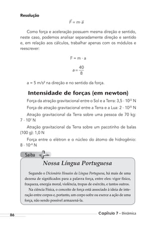 Capítulo 7 – Dinâmica86
Resolução
F m a= ⋅
→ →
Como força e aceleração possuem mesma direção e sentido,
neste caso, podemos analisar separadamente direção e sentido
e, em relação aos cálculos, trabalhar apenas com os módulos e
reescrever:
F = m . a
a =
40
8
a = 5 m/s² na direção e no sentido da força.
Intensidade de forças (em newton)
Força da atração gravitacional entre o Sol e a Terra: 3,5 . 1022
N
Força de atração gravitacional entre a Terra e a Lua: 2 . 1020
N
Atração gravitacional da Terra sobre uma pessoa de 70 kg:
7 . 102
N
Atração gravitacional da Terra sobre um pacotinho de balas
(100 g): 1,0 N
Força entre o elétron e o núcleo do átomo de hidrogênio:
8 . 10–8
N
Nossa Língua Portuguesa
Segundo o Dicionário Houaiss da Língua Portuguesa, há mais de uma
dezena de significados para a palavra força, entre eles: vigor físico,
fraqueza, energia moral, violência, tropas de exército, e tantos outros.
Na ciência Física, o conceito de força está associado à ideia de inte-
ração entre corpos e, portanto, um corpo sofre ou exerce a ação de uma
força, não sendo possível armazená-la.
Saiba
MC de Fisica_prova4.indd 86 29/03/2012 16:36:08
 
