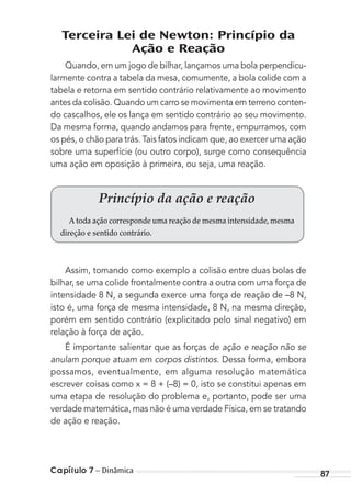 Capítulo 7 – Dinâmica 87
Terceira Lei de Newton: Princípio da
Ação e Reação
Quando, em um jogo de bilhar, lançamos uma bola perpendicu-
larmente contra a tabela da mesa, comumente, a bola colide com a
tabela e retorna em sentido contrário relativamente ao movimento
antes da colisão. Quando um carro se movimenta em terreno conten-
do cascalhos, ele os lança em sentido contrário ao seu movimento.
Da mesma forma, quando andamos para frente, empurramos, com
os pés, o chão para trás. Tais fatos indicam que, ao exercer uma ação
sobre uma superfície (ou outro corpo), surge como consequência
uma ação em oposição à primeira, ou seja, uma reação.
Princípio da ação e reação
A toda ação corresponde uma reação de mesma intensidade,mesma
direção e sentido contrário.
Assim, tomando como exemplo a colisão entre duas bolas de
bilhar, se uma colide frontalmente contra a outra com uma força de
intensidade 8 N, a segunda exerce uma força de reação de –8 N,
isto é, uma força de mesma intensidade, 8 N, na mesma direção,
porém em sentido contrário (explicitado pelo sinal negativo) em
relação à força de ação.
É importante salientar que as forças de ação e reação não se
anulam porque atuam em corpos distintos. Dessa forma, embora
possamos, eventualmente, em alguma resolução matemática
escrever coisas como x = 8 + (–8) = 0, isto se constitui apenas em
uma etapa de resolução do problema e, portanto, pode ser uma
verdade matemática, mas não é uma verdade Física, em se tratando
de ação e reação.
MC de Fisica_prova4.indd 87 29/03/2012 16:36:08
 