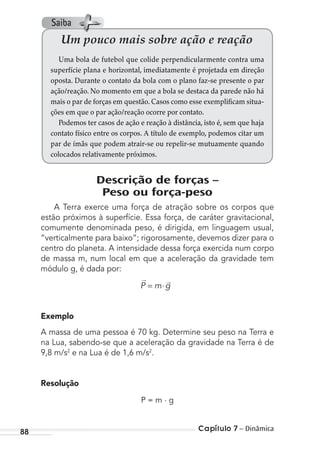 Capítulo 7 – Dinâmica88
Descrição de forças –
Peso ou força-peso
A Terra exerce uma força de atração sobre os corpos que
estão próximos à superfície. Essa força, de caráter gravitacional,
comumente denominada peso, é dirigida, em linguagem usual,
“verticalmente para baixo”; rigorosamente, devemos dizer para o
centro do planeta. A intensidade dessa força exercida num corpo
de massa m, num local em que a aceleração da gravidade tem
módulo g, é dada por:
P m g= ⋅
→ →
Exemplo
A massa de uma pessoa é 70 kg. Determine seu peso na Terra e
na Lua, sabendo-se que a aceleração da gravidade na Terra é de
9,8 m/s2
e na Lua é de 1,6 m/s2
.
Resolução
P = m . g
Um pouco mais sobre ação e reação
Uma bola de futebol que colide perpendicularmente contra uma
superfície plana e horizontal, imediatamente é projetada em direção
oposta. Durante o contato da bola com o plano faz-se presente o par
ação/reação. No momento em que a bola se destaca da parede não há
mais o par de forças em questão. Casos como esse exemplificam situa-
ções em que o par ação/reação ocorre por contato.
Podemos ter casos de ação e reação à distância, isto é, sem que haja
contato físico entre os corpos. A título de exemplo, podemos citar um
par de ímãs que podem atrair-se ou repelir-se mutuamente quando
colocados relativamente próximos.
Saiba
MC de Fisica_prova4.indd 88 29/03/2012 16:36:08
 
