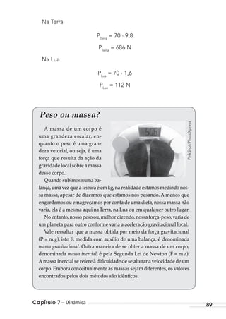 Capítulo 7 – Dinâmica 89
Na Terra
PTerra
= 70 . 9,8
PTerra
= 686 N
Na Lua
PLua
= 70 . 1,6
PLua
= 112 N
Peso ou massa?
A massa de um corpo é
uma grandeza escalar, en-
quanto o peso é uma gran-
deza vetorial, ou seja, é uma
força que resulta da ação da
gravidade local sobre a massa
desse corpo.
Quando subimos numa ba-
lança,uma vez que a leitura é em kg,na realidade estamos medindo nos-
sa massa, apesar de dizermos que estamos nos pesando. A menos que
engordemos ou emagreçamos por conta de uma dieta,nossa massa não
varia, ela é a mesma aqui naTerra, na Lua ou em qualquer outro lugar.
No entanto,nosso peso ou,melhor dizendo,nossa força-peso,varia de
um planeta para outro conforme varia a aceleração gravitacional local.
Vale ressaltar que a massa obtida por meio da força gravitacional
(P = m.g), isto é, medida com auxílio de uma balança, é denominada
massa gravitacional. Outra maneira de se obter a massa de um corpo,
denominada massa inercial, é pela Segunda Lei de Newton (F = m.a).
A massa inercial se refere à dificuldade de se alterar a velocidade de um
corpo. Embora conceitualmente as massas sejam diferentes, os valores
encontrados pelos dois métodos são idênticos.
PinkShot/PhotoXpress
MC de Fisica_prova4.indd 89 29/03/2012 16:36:08
 