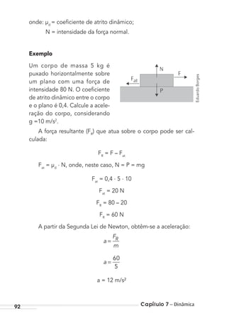 Capítulo 7 – Dinâmica92
onde: µd
= coeﬁciente de atrito dinâmico;
N = intensidade da força normal.
Exemplo
Um corpo de massa 5 kg é
puxado horizontalmente sobre
um plano com uma força de
intensidade 80 N. O coeﬁciente
de atrito dinâmico entre o corpo
e o plano é 0,4. Calcule a acele-
ração do corpo, considerando
g =10 m/s2
.
A força resultante (FR
) que atua sobre o corpo pode ser cal-
culada:
FR
= F – Fat
Fat
= µd
. N, onde, neste caso, N = P = mg
Fat
= 0,4 . 5 . 10
Fat
= 20 N
FR
= 80 – 20
FR
= 60 N
A partir da Segunda Lei de Newton, obtêm-se a aceleração:
a
F
m
R
=
a =
60
5
a = 12 m/s²
N
F
Fat
P
EduardoBorges
MC de Fisica_prova4.indd 92 29/03/2012 16:36:09
 