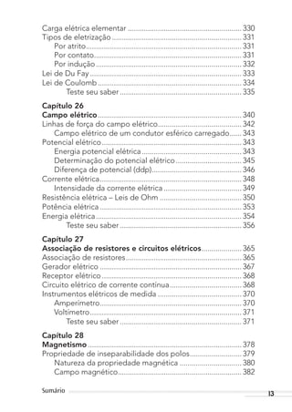 13Sumário
Carga elétrica elementar ......................................................... 330
Tipos de eletrização................................................................. 331
Por atrito.............................................................................. 331
Por contato.......................................................................... 331
Por indução......................................................................... 332
Lei de Du Fay ............................................................................ 333
Lei de Coulomb........................................................................ 334
Teste seu saber ............................................................. 335
Capítulo 26
Campo elétrico........................................................................ 340
Linhas de força do campo elétrico.......................................... 342
Campo elétrico de um condutor esférico carregado...... 343
Potencial elétrico...................................................................... 343
Energia potencial elétrica.................................................. 343
Determinação do potencial elétrico................................. 345
Diferença de potencial (ddp)............................................. 346
Corrente elétrica....................................................................... 348
Intensidade da corrente elétrica ....................................... 349
Resistência elétrica – Leis de Ohm ......................................... 350
Potência elétrica ....................................................................... 353
Energia elétrica......................................................................... 354
Teste seu saber ............................................................. 356
Capítulo 27
Associação de resistores e circuitos elétricos.................... 365
Associação de resistores.......................................................... 365
Gerador elétrico ....................................................................... 367
Receptor elétrico...................................................................... 368
Circuito elétrico de corrente contínua.................................... 368
Instrumentos elétricos de medida .......................................... 370
Amperímetro....................................................................... 370
Voltímetro............................................................................ 371
Teste seu saber ............................................................. 371
Capítulo 28
Magnetismo ............................................................................. 378
Propriedade de inseparabilidade dos polos.......................... 379
Natureza da propriedade magnética ............................... 380
Campo magnético.............................................................. 382
MC de Fisica_prova4.indd 13 29/03/2012 16:35:36
 