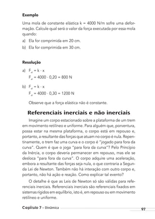 Capítulo 7 – Dinâmica 97
Exemplo
Uma mola de constante elástica k = 4000 N/m sofre uma defor-
mação. Calcule qual será o valor da força executada por essa mola
quando:
a) Ela for comprimida em 20 cm.
b) Ela for comprimida em 30 cm.
Resolução
a) Fel
= k . x
Fel
= 4000 . 0,20 = 800 N
b) Fel
= k . x
Fel
= 4000 . 0,30 = 1200 N
Observe que a força elástica não é constante.
Referenciais inerciais e não inerciais
Imagine um corpo estacionado sobre a plataforma de um trem
em movimento retilíneo e uniforme. Para alguém que, porventura,
possa estar na mesma plataforma, o corpo está em repouso e,
portanto, a resultante das forças que atuam no corpo é nula. Repen-
tinamente, o trem faz uma curva e o corpo é “jogado para fora da
curva”. Quem é que o joga “para fora da curva”? Pelo Princípio
da Inércia, o corpo deveria permanecer em repouso, mas ele se
desloca “para fora da curva”. O corpo adquire uma aceleração,
embora a resultante das forças seja nula, o que contraria a Segun-
da Lei de Newton. Também não há interação com outro corpo e,
portanto, não há ação e reação. Como explicar tal evento?
O detalhe é que as Leis de Newton só são válidas para refe-
renciais inerciais. Referenciais inerciais são referenciais ﬁxados em
sistemas rígidos em equilíbrio, isto é, em repouso ou em movimento
retilíneo e uniforme.
MC de Fisica_prova4.indd 97 29/03/2012 16:36:11
 