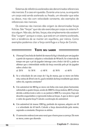 Capítulo 7 – Dinâmica98
Sistemas de referência acelerados são denominados referenciais
não inerciais. É o caso em questão. Durante uma curva, ou enquanto
um corpo está sendo acelerado ou freado, um elevador que sobe
ou desce, mas não com velocidade constante, são exemplos de
referenciais não inerciais.
Os sistemas não inerciais dão origem às denominadas forças
ﬁctícias. São “forças” que não são exercidas por corpo ou sistema fí-
sico algum. Não são, de fato, forças; elas simplesmente não existem!
Elas “surgem” porque o corpo, que está em um sistema acelerado,
tem a tendência de se manter em equilíbrio, por inércia. Como
exemplos podemos citar a força centrífuga e a força de Coriolis.
1. (Vunesp) Uma bola de futebol de massa 0,4 kg é chutada por um jogador
a partir do repouso e adquire a velocidade de 90 km/h. Se o intervalo de
tempo em que o pé do jogador interage com a bola é de 0,5 s, pode-se
afirmar que a intensidade média da força exercida pelo pé do jogador
sobre a bola é de:
a) 20 N b) 30 N c) 40 N d) 50 N e) 60 N
2. Se a velocidade de um corpo de 1 kg de massa, que se move em linha
reta,variou de 20 m/s em 4 s,qual o módulo da força resultante que atuou
sobre ele, suposta constante?
3. Um automóvel de 800 kg se move em linha reta num plano horizontal,
submetido a quatro forças,sendo de 2000 N a força motora,400 N a força
devida a atritos (com o solo e o ar, juntos) e 8000 N, o seu peso. Faça um
desenho esquemático e represente todas as forças. A que se deve e qual
o valor da quarta força? Calcule a aceleração do automóvel.
4. Um automóvel de massa 1200 kg, partindo do repouso, adquire em 10
s a velocidade de 63 km/h. Calcule a força desenvolvida pelo motor,
supondo-a constante. Despreze os atritos.
5. O carroceiro ordena (com uma vara) que o burro puxe a carroça.Ele nem
se mexe, como que dizendo:
MC de Fisica_prova4.indd 98 29/03/2012 16:36:11
 