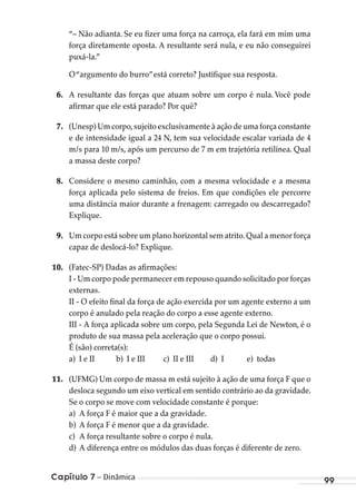 Capítulo 7 – Dinâmica 99
“– Não adianta. Se eu fizer uma força na carroça, ela fará em mim uma
força diretamente oposta. A resultante será nula, e eu não conseguirei
puxá-la.”
O“argumento do burro”está correto? Justifique sua resposta.
6. A resultante das forças que atuam sobre um corpo é nula. Você pode
afirmar que ele está parado? Por quê?
7. (Unesp) Um corpo,sujeito exclusivamente à ação de uma força constante
e de intensidade igual a 24 N, tem sua velocidade escalar variada de 4
m/s para 10 m/s, após um percurso de 7 m em trajetória retilínea. Qual
a massa deste corpo?
8. Considere o mesmo caminhão, com a mesma velocidade e a mesma
força aplicada pelo sistema de freios. Em que condições ele percorre
uma distância maior durante a frenagem: carregado ou descarregado?
Explique.
9. Um corpo está sobre um plano horizontal sem atrito.Qual a menor força
capaz de deslocá-lo? Explique.
10. (Fatec-SP) Dadas as afirmações:
I - Um corpo pode permanecer em repouso quando solicitado por forças
externas.
II - O efeito final da força de ação exercida por um agente externo a um
corpo é anulado pela reação do corpo a esse agente externo.
III - A força aplicada sobre um corpo, pela Segunda Lei de Newton, é o
produto de sua massa pela aceleração que o corpo possui.
É (são) correta(s):
a) I e II b) I e III c) II e III d) I e) todas
11. (UFMG) Um corpo de massa m está sujeito à ação de uma força F que o
desloca segundo um eixo vertical em sentido contrário ao da gravidade.
Se o corpo se move com velocidade constante é porque:
a) A força F é maior que a da gravidade.
b) A força F é menor que a da gravidade.
c) A força resultante sobre o corpo é nula.
d) A diferença entre os módulos das duas forças é diferente de zero.
MC de Fisica_prova4.indd 99 29/03/2012 16:36:11
 