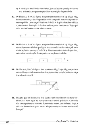 Capítulo 7 – Dinâmica100
e) A afirmação da questão está errada, pois qualquer que seja F o corpo
está acelerado porque sempre existe aceleração da gravidade.
12. Os blocos A, B e C da figura a seguir têm massas de 1 kg, 2 kg e 3 kg,
respectivamente, e estão apoiados sobre um plano horizontal perfeita-
mente polido. Uma força F horizontal de 30 N é aplicada sobre o bloco
A, conforme a ilustração. Calcule a aceleração do conjunto e a força que
cada um dos blocos exerce sobre o outro.
F A B
C
13. Os blocos A, B e C da figura a seguir têm massas de 1 kg, 2 kg e 3 kg,
respectivamente. Os fios que ligam os corpos são ideais, e a força F hori-
zontal aplicada ao corpo C vale 30 N. Considerando o atrito desprezível,
determine a aceleração do conjunto e a tração em cada fio.
F
A B C
14. Os blocos A, B e C da figura têm massas de 1 kg, 3 kg e 1 kg, respectiva-
mente.Desprezando eventuais atritos,determine a tração no fio e a força
trocada entre A e B.
A
B
C
15. Imagine que um astronauta está fazendo um conserto em sua nave“es-
tacionada” num lugar do espaço onde não existe gravidade. Como ele
não consegue fazer o conserto, fica nervoso e atira, com toda sua força, a
caixa de ferramentas“para baixo”. O que acontecerá com o astronauta?
Por quê?
MC de Fisica_prova4.indd 100 29/03/2012 16:36:12
 