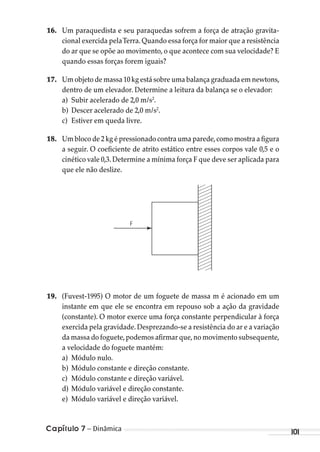 Capítulo 7 – Dinâmica 101
16. Um paraquedista e seu paraquedas sofrem a força de atração gravita-
cional exercida pelaTerra. Quando essa força for maior que a resistência
do ar que se opõe ao movimento, o que acontece com sua velocidade? E
quando essas forças forem iguais?
17. Um objeto de massa 10 kg está sobre uma balança graduada em newtons,
dentro de um elevador. Determine a leitura da balança se o elevador:
a) Subir acelerado de 2,0 m/s2
.
b) Descer acelerado de 2,0 m/s2
.
c) Estiver em queda livre.
18. Um bloco de 2 kg é pressionado contra uma parede,como mostra a figura
a seguir. O coeficiente de atrito estático entre esses corpos vale 0,5 e o
cinético vale 0,3. Determine a mínima força F que deve ser aplicada para
que ele não deslize.
F
19. (Fuvest-1995) O motor de um foguete de massa m é acionado em um
instante em que ele se encontra em repouso sob a ação da gravidade
(constante). O motor exerce uma força constante perpendicular à força
exercida pela gravidade.Desprezando-se a resistência do ar e a variação
da massa do foguete,podemos afirmar que,no movimento subsequente,
a velocidade do foguete mantém:
a) Módulo nulo.
b) Módulo constante e direção constante.
c) Módulo constante e direção variável.
d) Módulo variável e direção constante.
e) Módulo variável e direção variável.
MC de Fisica_prova4.indd 101 29/03/2012 16:36:12
 