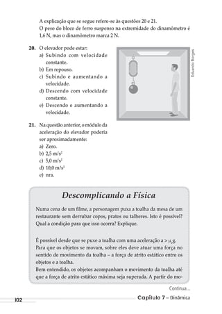 Capítulo 7 – Dinâmica102
A explicação que se segue refere-se às questões 20 e 21.
O peso do bloco de ferro suspenso na extremidade do dinamômetro é
1,6 N, mas o dinamômetro marca 2 N.
20. O elevador pode estar:
a) Subindo com velocidade
constante.
b) Em repouso.
c) Subindo e aumentando a
velocidade.
d) Descendo com velocidade
constante.
e) Descendo e aumentando a
velocidade.
21. Naquestãoanterior,omóduloda
aceleração do elevador poderia
ser aproximadamente:
a) Zero.
b) 2,5 m/s2
c) 5,0 m/s2
d) 10,0 m/s2
e) nra.
EduardoBorges
Descomplicando a Física
Numa cena de um filme, a personagem puxa a toalha da mesa de um
restaurante sem derrubar copos, pratos ou talheres. Isto é possível?
Qual a condição para que isso ocorra? Explique.
É possível desde que se puxe a toalha com uma aceleração a > e
g.
Para que os objetos se movam, sobre eles deve atuar uma força no
sentido de movimento da toalha – a força de atrito estático entre os
objetos e a toalha.
Bem entendido, os objetos acompanham o movimento da toalha até
que a força de atrito estático máxima seja superada. A partir do mo-
Continua...
MC de Fisica_prova4.indd 102 29/03/2012 16:36:12
 